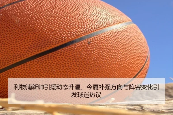 利物浦新帅引援动态升温，今夏补强方向与阵容变化引发球迷热议