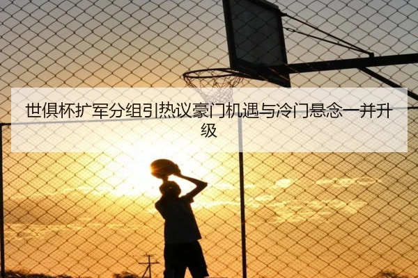 世俱杯扩军分组引热议豪门机遇与冷门悬念一并升级